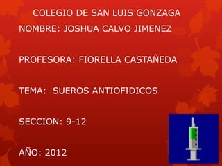 COLEGIO DE SAN LUIS GONZAGA
NOMBRE: JOSHUA CALVO JIMENEZ


PROFESORA: FIORELLA CASTAÑEDA


TEMA: SUEROS ANTIOFIDICOS


SECCION: 9-12


AÑO: 2012
 