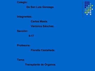 Colegio:
         De San Luis Gonzaga.


Integrantes:
             Carlos Masis.
             Verónica Sánchez.
Sección:
           9-17


Profesora:
             Fiorella Castañeda.


Tema:
        Transplante de Órganos.
 
