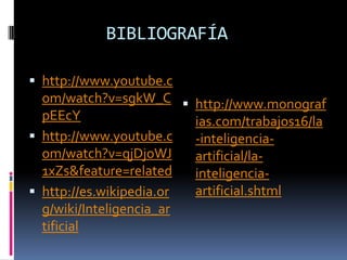 BIBLIOGRAFÍA

 http://www.youtube.c
  om/watch?v=sgkW_C  http://www.monograf
  pEEcY                  ias.com/trabajos16/la
 http://www.youtube.c   -inteligencia-
  om/watch?v=qjDjoWJ     artificial/la-
  1xZs&feature=related   inteligencia-
 http://es.wikipedia.or artificial.shtml
  g/wiki/Inteligencia_ar
  tificial
 