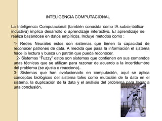 INTELIGENCIA COMPUTACIONAL

La Inteligencia Computacional (también conocida como IA subsimbólica-
inductiva) implica desarrollo o aprendizaje interactivo. El aprendizaje se
realiza basándose en datos empíricos. Incluye metodos como :
 1- Redes Neurales estos son sistemas que tienen la capacidad de
 reconocer patrones de data. A medida que pasa la información el sistema
 hace la lectura y busca un patrón que pueda reconocer.
   2- Sistemas “Fuzzy” estos son sistemas que contienen en sus comandos
 unas técnicas que se utilizan para razonar de acuerdo a la incertidumbre
 del problema (se ajusta o reacciona)..
 3- Sistemas que han evolucionado en computación, aquí se aplica
 conceptos biológicos del sistema tales como mutación de la data en el
 sistema, la duplicación de la data y el análisis del problema para llegar a
 una conclusión.
 