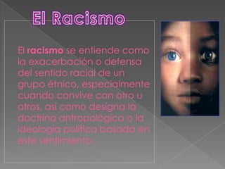 El racismo se entiende como
la exacerbación o defensa
del sentido racial de un
grupo étnico, especialmente
cuando convive con otro u
otros, así como designa la
doctrina antropológica o la
ideología política basada en
este sentimiento.
 