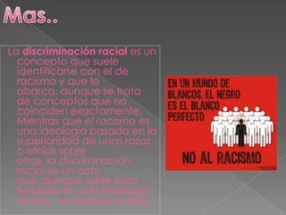 La discriminación racial es un
  concepto que suele
  identificarse con el de
  racismo y que lo
  abarca, aunque se trata
  de conceptos que no
  coinciden exactamente.
  Mientras que el racismo es
  una ideología basada en la
  superioridad de unas razas
  o etnias sobre
  otras, la discriminación
  racial es un acto
  que, aunque suele estar
  fundado en una ideología
  racista, no siempre lo está.
 