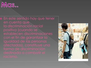    En este sentido hay que tener
    en cuenta que
    la discriminación racial
    positiva (cuando se
    establecen discriminaciones
    con el fin de garantizar la
    igualdad de las personas
    afectadas), constituye una
    forma de discriminación
    destinada a combatir el
    racismo.
 