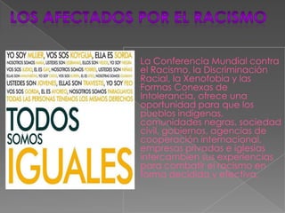 
    La Conferencia Mundial contra
    el Racismo, la Discriminación
    Racial, la Xenofobia y las
    Formas Conexas de
    Intolerancia, ofrece una
    oportunidad para que los
    pueblos indígenas,
    comunidades negras, sociedad
    civil, gobiernos, agencias de
    cooperación internacional,
    empresas privadas e iglesias
    intercambien sus experiencias
    para combatir el racismo en
    forma decidida y efectiva,
 