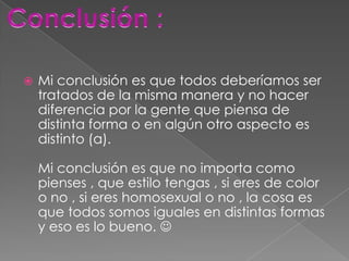    Mi conclusión es que todos deberíamos ser
    tratados de la misma manera y no hacer
    diferencia por la gente que piensa de
    distinta forma o en algún otro aspecto es
    distinto (a).

    Mi conclusión es que no importa como
    pienses , que estilo tengas , si eres de color
    o no , si eres homosexual o no , la cosa es
    que todos somos iguales en distintas formas
    y eso es lo bueno. 
 