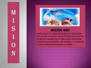 M
I
S Misión ABC
Invertir hacia un capital de productos importados
I para así dar a conocer nuevas fuentes de ventas de
productos trayendo de un país a otro, ofreciendo
mercancía con propósito de variedad, y brindando
O la oportunidad de formación y empleo.
N