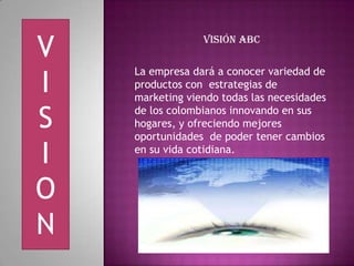 V Visión ABC
I
La empresa dará a conocer variedad de
productos con estrategias de
marketing viendo todas las necesidades
S de los colombianos innovando en sus
hogares, y ofreciendo mejores
oportunidades de poder tener cambios
I en su vida cotidiana.
O
N