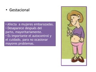 • Gestacional


• Afecta a mujeres embarazadas.
• Desaparece después del
parto, mayoritariamente.
• Es importante el autocontrol y
el cuidado, para no ocasionar
mayores problemas.
 
