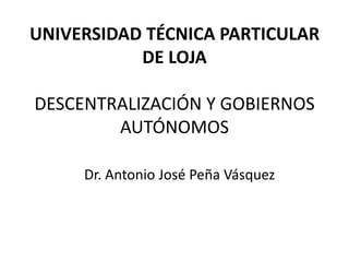 UNIVERSIDAD TÉCNICA PARTICULAR
           DE LOJA

DESCENTRALIZACIÓN Y GOBIERNOS
        AUTÓNOMOS

     Dr. Antonio José Peña Vásquez
 