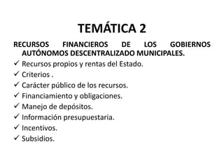TEMÁTICA 2
RECURSOS      FINANCIEROS        DE     LOS GOBIERNOS
  AUTÓNOMOS DESCENTRALIZADO MUNICIPALES.
 Recursos propios y rentas del Estado.
 Criterios .
 Carácter público de los recursos.
 Financiamiento y obligaciones.
 Manejo de depósitos.
 Información presupuestaria.
 Incentivos.
 Subsidios.
 