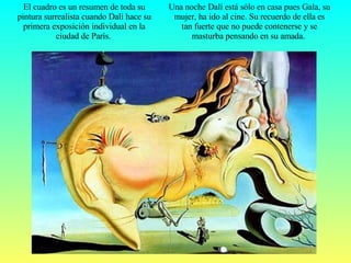 El cuadro es un resumen de toda su pintura surrealista cuando Dalí hace su primera exposición individual en la ciudad de París.   Una noche Dalí está sólo en casa pues Gala, su mujer, ha ido al cine. Su recuerdo de ella es tan fuerte que no puede contenerse y se masturba pensando en su amada.  