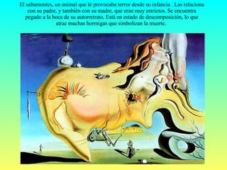 El saltamontes, un animal que le provocaba terror desde su infancia . Las relaciona con su padre, y también con su madre, que eran muy estrictos. Se encuentra pegado a la boca de su autorretrato. Está en estado de descomposición, lo que atrae muchas hormigas que simbolizan la muerte.  