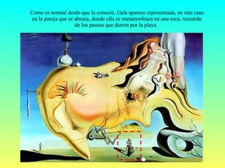 Como es normal desde que la conoció, Gala aparece representada, en este caso en la pareja que se abraza, donde ella se metamorfosea en una roca, recuerdo de los paseos que dieron por la playa.  