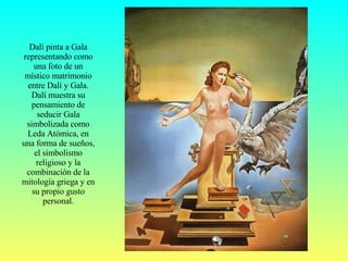Dalí pinta a Gala representando como una foto de un místico matrimonio entre Dalí y Gala. Dalí muestra su pensamiento de seducir Gala simbolizada como Leda Atómica, en una forma de sueños, el simbolismo religioso y la combinación de la mitología griega y en su propio gusto personal. 