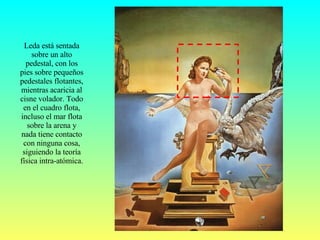 Leda está sentada sobre un alto pedestal, con los pies sobre pequeños pedestales flotantes, mientras acaricia al cisne volador. Todo en el cuadro flota, incluso el mar flota sobre la arena y nada tiene contacto con ninguna cosa, siguiendo la teoría física intra-atómica. 