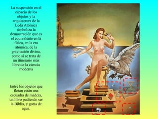 La suspensión en el espacio de los objetos y la arquitectura de la Leda Atómica simboliza la demostración que es el equivalente en la física, en la era atómica, de la gravitación divina, como si se trata de un itinerario más libre de la ciencia moderna Entre los objetos que flotan están una escuadra de madera, un libro pudiendo ser la Biblia, y gotas de agua. 