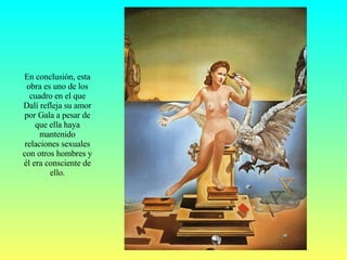 En conclusión, esta obra es uno de los cuadro en el que Dalí refleja su amor por Gala a pesar de que ella haya mantenido relaciones sexuales con otros hombres y él era consciente de ello. 