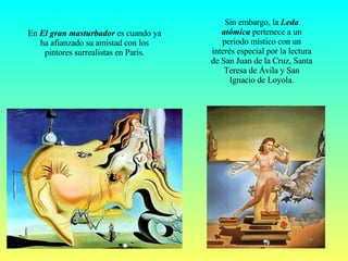 Sin embargo, la  Leda atómica  pertenece a un periodo místico con un interés especial por la lectura de San Juan de la Cruz, Santa Teresa de Ávila y San Ignacio de Loyola. En  El gran masturbador  es cuando ya ha afianzado su amistad con los pintores surrealistas en París. 