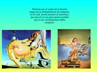 Mientras que el cuadro de la derecha juega con la ambigüedad de las imágenes, en la Leda  presta atención al clasicismo, que para él era una gran paraíso perdido que el arte contemporáneo debía recuperar. 