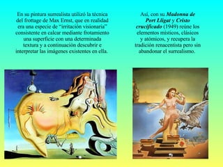 Así, con su  Madonna de Port Lligat  y  Cristo crucificado  (1949) reúne los elementos místicos, clásicos y atómicos, y recupera la tradición renacentista pero sin abandonar el surrealismo.  En su pintura surrealista utilizó la técnica del frottage de Max Ernst, que en realidad era una especie de “irritación visionaria” consistente en calcar mediante frotamiento una superficie con una determinada textura y a continuación descubrir e interpretar las imágenes existentes en ella.  