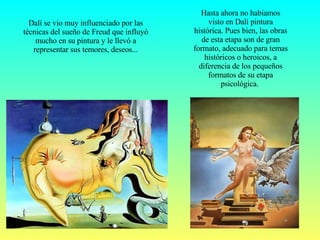 Hasta ahora no habíamos visto en Dalí pintura histórica. Pues bien, las obras de esta etapa son de gran formato, adecuado para temas históricos o heroicos, a diferencia de los pequeños formatos de su etapa psicológica.  Dalí se vio muy influenciado por las técnicas del sueño de Freud que influyó mucho en su pintura y le llevó a representar sus temores, deseos... 
