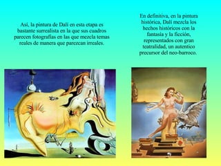 En definitiva, en la pintura histórica, Dalí mezcla los hechos históricos con la fantasía y la ficción, representados con gran teatralidad, un autentico precursor del neo-barroco.  Así, la pintura de Dalí en esta etapa es bastante surrealista en la que sus cuadros parecen fotografías en las que mezcla temas reales de manera que parezcan irreales. 