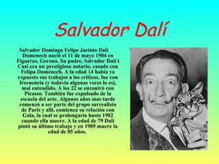 Salvador Dalí Salvador Domingo Felipe Jacinto Dalí Domenech nació el 11 de mayo 1904 en Figueras, Gerona. Su padre, Salvador Dalí i Cusí era un prestigioso notario, casado con Felipa Doménech. A la edad 14 había ya expuesto sus trabajos a los críticos, fue con frecuencia (y todavía algunas veces lo es), mal entendido. A los 22 se encontró con Picasso. También fue expulsado de la escuela del arte. Algunos años mas tarde comenzó a ser parte del grupo surrealista de París y allí, comienza su relación con Gala, la cual se prolongaría hasta 1982 cuando ella muere. A la edad de 79 Dalí pintó su último trabajo y en 1989 muere la edad de 85 años.   