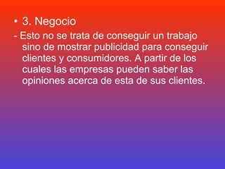 • 3. Negocio
- Esto no se trata de conseguir un trabajo
  sino de mostrar publicidad para conseguir
  clientes y consumidores. A partir de los
  cuales las empresas pueden saber las
  opiniones acerca de esta de sus clientes.
 
