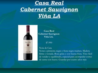 Casa Real
Cabernet Sauvignon
     Viña LA

         Casa Real
     Cabernet Sauvignon
         Viña LA.

            $7.990

     Nota de Cata
     Notas a pimienta negra y fruta negra madura. Madera
     firme y tostada. Boca grata y con buena fruta. Vino fácil
     de vender y equilibrado, especial para acompañar cortes
     de carne con hueso. Guardar por cuatro años más
 