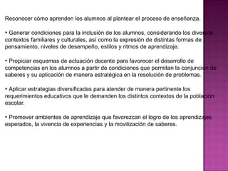 Reconocer cómo aprenden los alumnos al plantear el proceso de enseñanza.

• Generar condiciones para la inclusión de los alumnos, considerando los diversos
contextos familiares y culturales, así como la expresión de distintas formas de
pensamiento, niveles de desempeño, estilos y ritmos de aprendizaje.

• Propiciar esquemas de actuación docente para favorecer el desarrollo de
competencias en los alumnos a partir de condiciones que permitan la conjunción de
saberes y su aplicación de manera estratégica en la resolución de problemas.

• Aplicar estrategias diversificadas para atender de manera pertinente los
requerimientos educativos que le demanden los distintos contextos de la población
escolar.

• Promover ambientes de aprendizaje que favorezcan el logro de los aprendizajes
esperados, la vivencia de experiencias y la movilización de saberes.
 