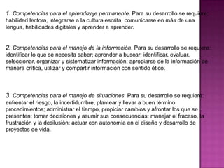 1. Competencias para el aprendizaje permanente. Para su desarrollo se requiere:
habilidad lectora, integrarse a la cultura escrita, comunicarse en más de una
lengua, habilidades digitales y aprender a aprender.


2. Competencias para el manejo de la información. Para su desarrollo se requiere:
identificar lo que se necesita saber; aprender a buscar; identificar, evaluar,
seleccionar, organizar y sistematizar información; apropiarse de la información de
manera crítica, utilizar y compartir información con sentido ético.



3. Competencias para el manejo de situaciones. Para su desarrollo se requiere:
enfrentar el riesgo, la incertidumbre, plantear y llevar a buen término
procedimientos; administrar el tiempo, propiciar cambios y afrontar los que se
presenten; tomar decisiones y asumir sus consecuencias; manejar el fracaso, la
frustración y la desilusión; actuar con autonomía en el diseño y desarrollo de
proyectos de vida.
 