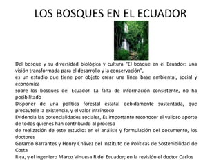 LOS BOSQUES EN EL ECUADOR


Del bosque y su diversidad biológica y cultura “El bosque en el Ecuador: una
visión transformada para el desarrollo y la conservación",
es un estudio que tiene por objeto crear una línea base ambiental, social y
económica
sobre los bosques del Ecuador. La falta de información consistente, no ha
posibilitado
Disponer de una política forestal estatal debidamente sustentada, que
precautele la existencia, y el valor intrínseco
Evidencia las potencialidades sociales, Es importante reconocer el valioso aporte
de todos quienes han contribuido al proceso
de realización de este estudio: en el análisis y formulación del documento, los
doctores
Gerardo Barrantes y Henry Chávez del Instituto de Políticas de Sostenibilidad de
Costa
Rica, y el ingeniero Marco Vinuesa R del Ecuador; en la revisión el doctor Carlos
 