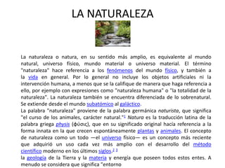 LA NATURALEZA


La naturaleza o natura, en su sentido más amplio, es equivalente al mundo
natural, universo físico, mundo material o universo material. El término
"naturaleza" hace referencia a los fenómenos del mundo físico, y también a
la vida en general. Por lo general no incluye los objetos artificiales ni la
intervención humana, a menos que se la califique de manera que haga referencia a
ello, por ejemplo con expresiones como "naturaleza humana" o "la totalidad de la
naturaleza". La naturaleza también se encuentra diferenciada de lo sobrenatural.
Se extiende desde el mundo subatómico al galáctico.
La palabra "naturaleza" proviene de la palabra germánica naturista, que significa
"el curso de los animales, carácter natural."1 Natura es la traducción latina de la
palabra griega physis (φύσις), que en su significado original hacía referencia a la
forma innata en la que crecen espontáneamente plantas y animales. El concepto
de naturaleza como un todo —el universo físico— es un concepto más reciente
que adquirió un uso cada vez más amplio con el desarrollo del método
científico moderno en los últimos siglos.2 3
la geología de la Tierra y la materia y energía que poseen todos estos entes. A
menudo se considera que significa "entorno
 