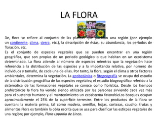 LA FLORA

De, flora se refiere al conjunto de las plantas que pueblan una región (por ejemplo
un continente, clima, sierra, etc.), la descripción de éstas, su abundancia, los períodos de
floración, etc.
Es el conjunto de especies vegetales que se pueden encontrar en una región
geográfica, que son propias de un periodo geológico o que habitan en un ecosistema
determinado. La flora atiende al número de especies mientras que la vegetación hace
referencia a la distribución de las especies y a la importancia relativa, por número de
individuos y tamaño, de cada una de ellas. Por tanto, la flora, según el clima y otros factores
ambientales, determina la vegetación. La geobotánica o fitogeografía se ocupa del estudio
de la distribución geográfica de las especies vegetales; el estudio biogeográfico referido a la
sistemática de las formaciones vegetales se conoce como florística. Desde los tiempos
prehistóricos la flora ha venido siendo utilizada por las personas sirviendo cada vez más
para el sustento humano y el mantenimiento un ecosistema favorableLos bosques ocupan
aproximadamente el 25% de la superficie terrestre. Entre los productos de la flora se
cuentan: la materia prima, tal como madera, semillas, hojas, cortezas, caucho, frutas y
alimentos Flora es también la obra escrita que se usa para clasificar las estirpes vegetales de
una región; por ejemplo, Flora Laponia de Lineo.
 