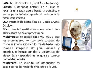 LAN: Red de área local (Local Área Network).
Laptop: Ordenador portátil en el que se
levanta una tapa que alberga la pantalla, y
en la parte inferior queda el teclado y la
circuitería interna
LCD: Pantalla de cristal líquido (Liquid Crystal
Display).
Micro: en informática se suele usar como
abreviatura de Microprocesador.
Multimedia: Se tiende cada vez más a que
los ordenadores no sean sólo capaces de
manejar información en forma de texto, sino
también imágenes de gran tamaño y
colorido, o incluso sonidos y secuencias de
video. Esta capacidad es lo que se conoce
como Multimedia.
Multitarea: Es cuando un ordenador es
capaz de realizar más de una tarea a la vez.
 