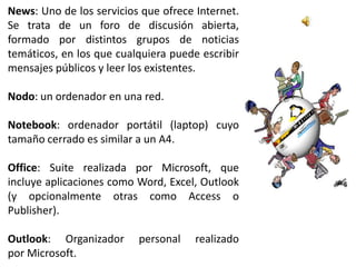 News: Uno de los servicios que ofrece Internet.
Se trata de un foro de discusión abierta,
formado por distintos grupos de noticias
temáticos, en los que cualquiera puede escribir
mensajes públicos y leer los existentes.

Nodo: un ordenador en una red.

Notebook: ordenador portátil (laptop) cuyo
tamaño cerrado es similar a un A4.

Office: Suite realizada por Microsoft, que
incluye aplicaciones como Word, Excel, Outlook
(y opcionalmente otras como Access o
Publisher).

Outlook: Organizador      personal    realizado
por Microsoft.
 
