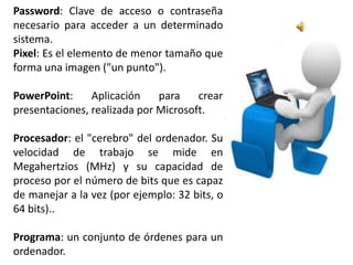 Password: Clave de acceso o contraseña
necesario para acceder a un determinado
sistema.
Pixel: Es el elemento de menor tamaño que
forma una imagen ("un punto").

PowerPoint:     Aplicación    para    crear
presentaciones, realizada por Microsoft.

Procesador: el "cerebro" del ordenador. Su
velocidad de trabajo se mide en
Megahertzios (MHz) y su capacidad de
proceso por el número de bits que es capaz
de manejar a la vez (por ejemplo: 32 bits, o
64 bits)..

Programa: un conjunto de órdenes para un
ordenador.
 