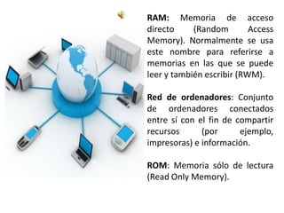 RAM: Memoria de acceso
directo     (Random        Access
Memory). Normalmente se usa
este nombre para referirse a
memorias en las que se puede
leer y también escribir (RWM).

Red de ordenadores: Conjunto
de ordenadores conectados
entre sí con el fin de compartir
recursos      (por      ejemplo,
impresoras) e información.

ROM: Memoria sólo de lectura
(Read Only Memory).
 