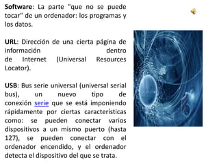 Software: La parte "que no se puede
tocar" de un ordenador: los programas y
los datos.

URL: Dirección de una cierta página de
información                     dentro
de Internet (Universal Resources
Locator).

USB: Bus serie universal (universal serial
bus),      un      nuevo      tipo       de
conexión serie que se está imponiendo
rápidamente por ciertas características
como: se pueden conectar varios
dispositivos a un mismo puerto (hasta
127), se pueden conectar con el
ordenador encendido, y el ordenador
detecta el dispositivo del que se trata.
 