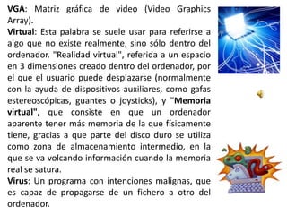 VGA: Matriz gráfica de video (Video Graphics
Array).
Virtual: Esta palabra se suele usar para referirse a
algo que no existe realmente, sino sólo dentro del
ordenador. "Realidad virtual", referida a un espacio
en 3 dimensiones creado dentro del ordenador, por
el que el usuario puede desplazarse (normalmente
con la ayuda de dispositivos auxiliares, como gafas
estereoscópicas, guantes o joysticks), y "Memoria
virtual", que consiste en que un ordenador
aparente tener más memoria de la que físicamente
tiene, gracias a que parte del disco duro se utiliza
como zona de almacenamiento intermedio, en la
que se va volcando información cuando la memoria
real se satura.
Virus: Un programa con intenciones malignas, que
es capaz de propagarse de un fichero a otro del
ordenador.
 