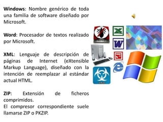 Windows: Nombre genérico de toda
una familia de software diseñado por
Microsoft.

Word: Procesador de textos realizado
por Microsoft.

XML: Lenguaje de descripción de
páginas de Internet (eXtensible
Markup Language), diseñado con la
intención de reemplazar al estándar
actual HTML.

ZIP:    Extensión     de   ficheros
comprimidos.
El compresor correspondiente suele
llamarse ZIP o PKZIP.
 