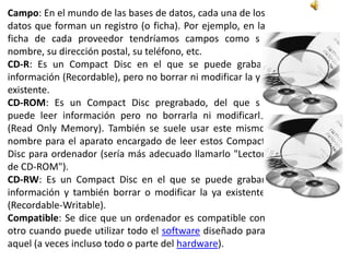 Campo: En el mundo de las bases de datos, cada una de los
datos que forman un registro (o ficha). Por ejemplo, en la
ficha de cada proveedor tendríamos campos como su
nombre, su dirección postal, su teléfono, etc.
CD-R: Es un Compact Disc en el que se puede grabar
información (Recordable), pero no borrar ni modificar la ya
existente.
CD-ROM: Es un Compact Disc pregrabado, del que se
puede leer información pero no borrarla ni modificarla
(Read Only Memory). También se suele usar este mismo
nombre para el aparato encargado de leer estos Compact
Disc para ordenador (sería más adecuado llamarlo "Lector
de CD-ROM").
CD-RW: Es un Compact Disc en el que se puede grabar
información y también borrar o modificar la ya existente
(Recordable-Writable).
Compatible: Se dice que un ordenador es compatible con
otro cuando puede utilizar todo el software diseñado para
aquel (a veces incluso todo o parte del hardware).
 