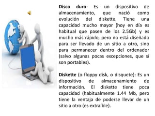 Disco duro: Es un dispositivo de
almacenamiento, que nació como
evolución del diskette. Tiene una
capacidad mucho mayor (hoy en día es
habitual que pasen de los 2.5Gb) y es
mucho más rápido, pero no está diseñado
para ser llevado de un sitio a otro, sino
para permanecer dentro del ordenador
(salvo algunas pocas excepciones, que sí
son portables).

Diskette (o floppy disk, o disquete): Es un
dispositivo de almacenamiento de
información. El diskette tiene poca
capacidad (habitualmente 1.44 Mb, pero
tiene la ventaja de poderse llevar de un
sitio a otro (es extraíble).
 