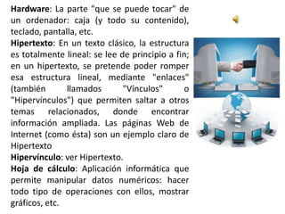 Hardware: La parte "que se puede tocar" de
un ordenador: caja (y todo su contenido),
teclado, pantalla, etc.
Hipertexto: En un texto clásico, la estructura
es totalmente lineal: se lee de principio a fin;
en un hipertexto, se pretende poder romper
esa estructura lineal, mediante "enlaces"
(también       llamados       "Vínculos"       o
"Hipervínculos") que permiten saltar a otros
temas relacionados, donde encontrar
información ampliada. Las páginas Web de
Internet (como ésta) son un ejemplo claro de
Hipertexto
Hipervínculo: ver Hipertexto.
Hoja de cálculo: Aplicación informática que
permite manipular datos numéricos: hacer
todo tipo de operaciones con ellos, mostrar
gráficos, etc.
 