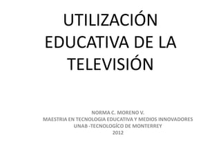 UTILIZACIÓN
EDUCATIVA DE LA
  TELEVISIÓN

                 NORMA C. MORENO V.
MAESTRIA EN TECNOLOGIA EDUCATIVA Y MEDIOS INNOVADORES
           UNAB -TECNOLOGÍCO DE MONTERREY
                         2012
 