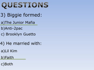 3) Biggie formed:
a)The Junior Mafia
b)Anti-2pac
c) Brooklyn Guetto

4) He married with:
a)Lil Kim
b)Faith
c)Both
 