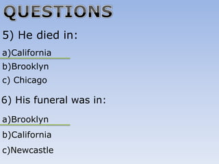 5) He died in:
a)California
b)Brooklyn
c) Chicago

6) His funeral was in:
a)Brooklyn
b)California
c)Newcastle
 