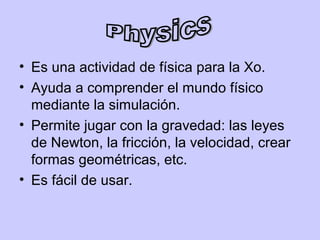 • Es una actividad de física para la Xo.
• Ayuda a comprender el mundo físico
  mediante la simulación.
• Permite jugar con la gravedad: las leyes
  de Newton, la fricción, la velocidad, crear
  formas geométricas, etc.
• Es fácil de usar.
 