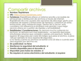 Compartir archivos
   Nombre: Rapidshare
   URL: https://www.rapidshare.com/
   Fortalezas: RapidShare ofrece un sistema sencillo y accesible de
    almacenaje y distribución de archivos a través de internet.
    RapidShare da a los usuarios dos opciones de descarga: gratis (con
    molestias de espera y limitaciones de tiempo)) y premium sin estas
    limitaciones, pero mediante pago. Dentro de su sector, está
    considera con diferencia la empresa más grande y que mejor
    servicio ofrece en cuestión de rapidez y accesibilidad.
   Debilidades/ Consideraciones: Se demora mucho subiendo los
    archivos, se demora aun mas bajándolos , no permite descargas
    simultaneas amenos que compres o ganes una premium, tienes q
    esperar 40 segundos por cada 50 megas que pese el archivo, si pesa
    120 por ejemplo te toca esperas 80 segundos ,
    si no tienes cuenta tus archivos se borran a los 20 días o cuando sean
    descargados por decima ves
   Sin publicidad: no tiene
   Mantienen la seguridad del estudiante: si
   Versión disponible para el docente: si
   Disponible para todas las edades: si
   No requiere el correo electrónico del estudiante: si requiere
 