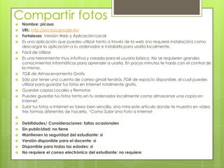 Compartir fotos
   Nombre: picasa
   URL: http://picasa.google.es/
   Fortalezas: Versión Web y Aplicación Local
   Es una aplicación que puedes utilizar tanto a través de la web (no requiere instalación) como
    descargar la aplicación a tu ordenador e instalarla para usarla localmente.
   Fácil de Utilizar
   Es una herramienta muy intuitiva y creada para el usuario básico. No se requieren grandes
    conocimientos informáticos para aprender a usarla. En pocos minutos te harás con el control de
    la misma.
   7GB de Almacenamiento Gratis
   Sólo por tener una cuenta de correo gmail tendrás 7GB de espacio disponible, el cual puedes
    utilizar para guardar tus fotos en Internet totalmente gratis.
   Guardar copias Locales y Remotas
   Puedes guardar tus fotos tanto en tu ordenador localmente como almacenar una copia en
    Internet.
   Subir tus fotos a Internet es tarea bien sencilla, sino mira este artículo donde te muestro en vídeo
    tres formas diferentes de hacerlo, “Como Subir Una Foto a Internet

   Debilidades/ Consideraciones: fallas ocasionales
   Sin publicidad: no tiene
   Mantienen la seguridad del estudiante: si
   Versión disponible para el docente: si
   Disponible para todas las edades: si
   No requiere el correo electrónico del estudiante: no requiere
 
